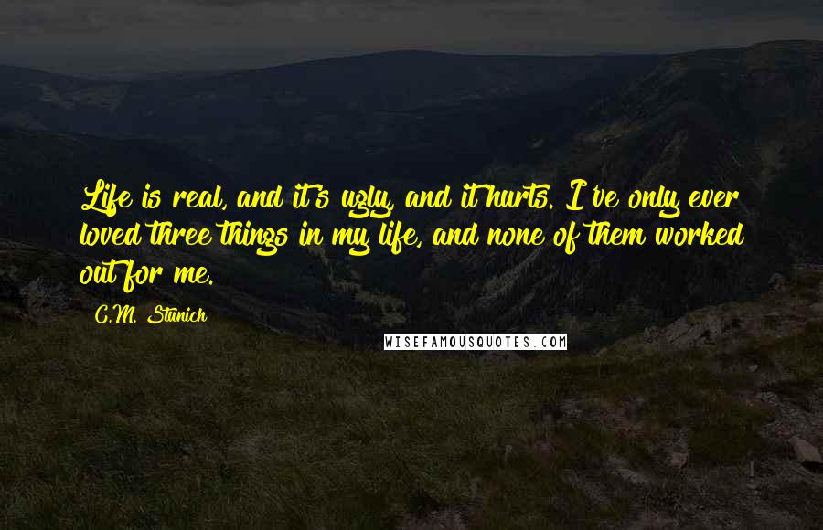 C.M. Stunich Quotes: Life is real, and it's ugly, and it hurts. I've only ever loved three things in my life, and none of them worked out for me.
