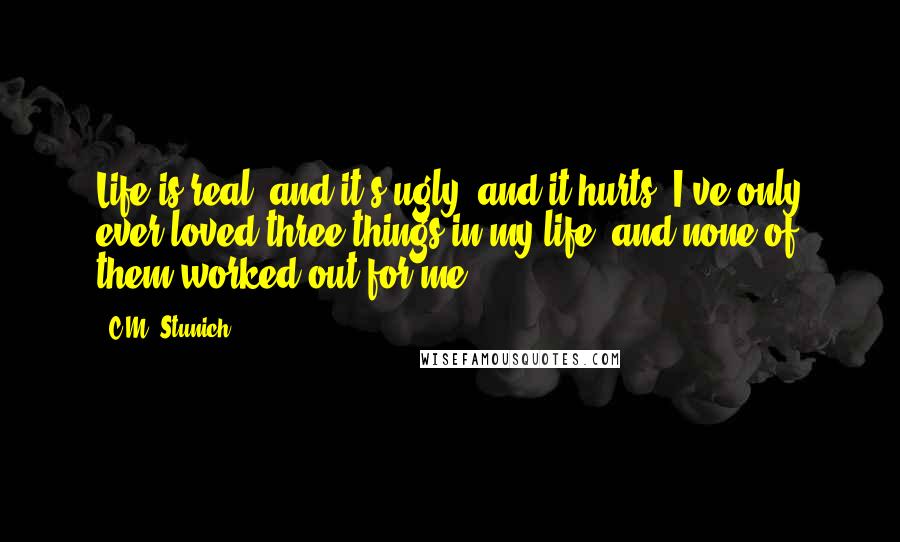 C.M. Stunich Quotes: Life is real, and it's ugly, and it hurts. I've only ever loved three things in my life, and none of them worked out for me.