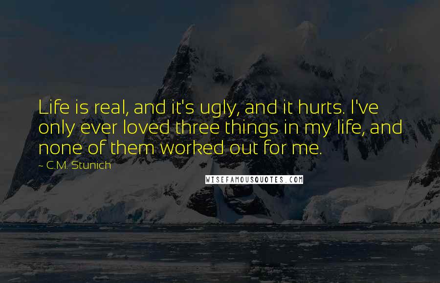 C.M. Stunich Quotes: Life is real, and it's ugly, and it hurts. I've only ever loved three things in my life, and none of them worked out for me.