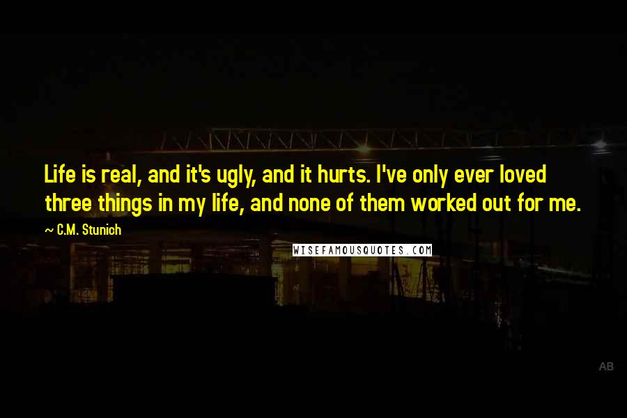 C.M. Stunich Quotes: Life is real, and it's ugly, and it hurts. I've only ever loved three things in my life, and none of them worked out for me.