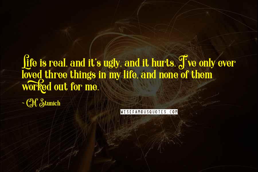 C.M. Stunich Quotes: Life is real, and it's ugly, and it hurts. I've only ever loved three things in my life, and none of them worked out for me.