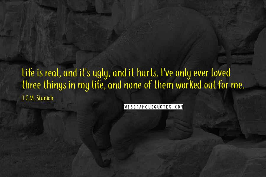 C.M. Stunich Quotes: Life is real, and it's ugly, and it hurts. I've only ever loved three things in my life, and none of them worked out for me.