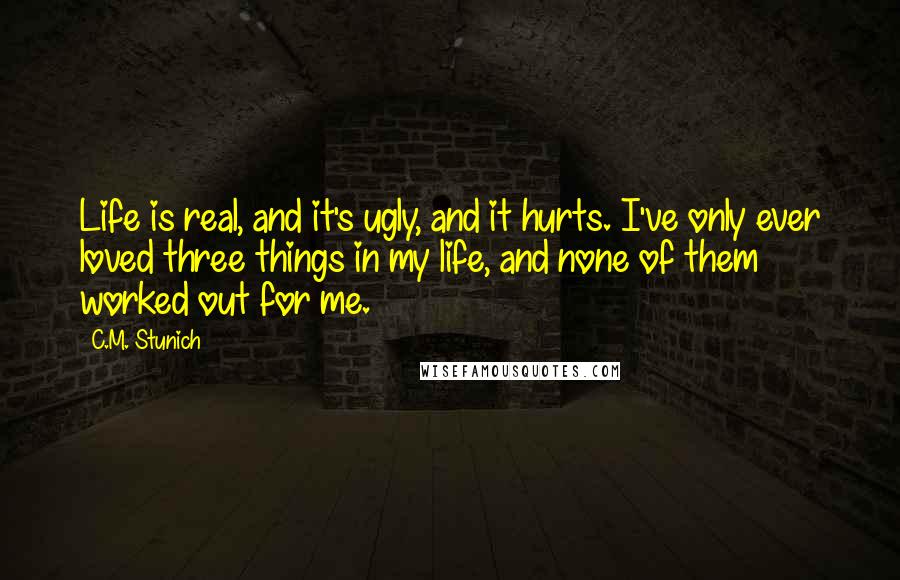 C.M. Stunich Quotes: Life is real, and it's ugly, and it hurts. I've only ever loved three things in my life, and none of them worked out for me.