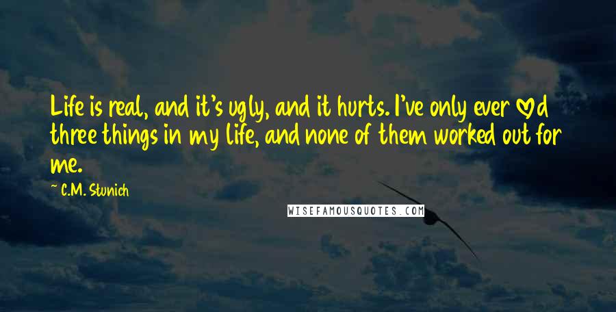 C.M. Stunich Quotes: Life is real, and it's ugly, and it hurts. I've only ever loved three things in my life, and none of them worked out for me.