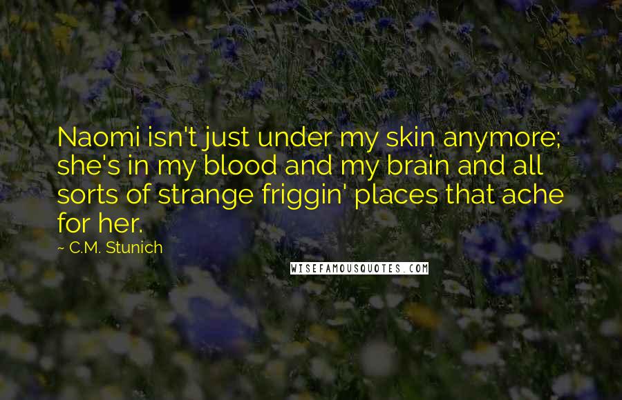 C.M. Stunich Quotes: Naomi isn't just under my skin anymore; she's in my blood and my brain and all sorts of strange friggin' places that ache for her.
