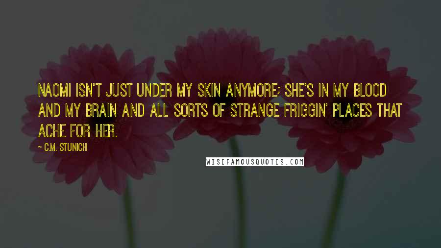 C.M. Stunich Quotes: Naomi isn't just under my skin anymore; she's in my blood and my brain and all sorts of strange friggin' places that ache for her.