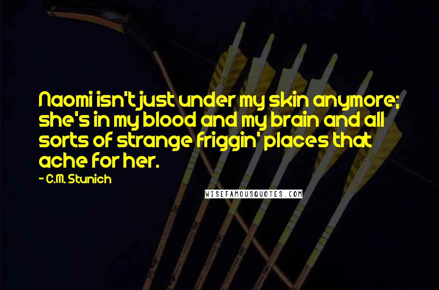 C.M. Stunich Quotes: Naomi isn't just under my skin anymore; she's in my blood and my brain and all sorts of strange friggin' places that ache for her.