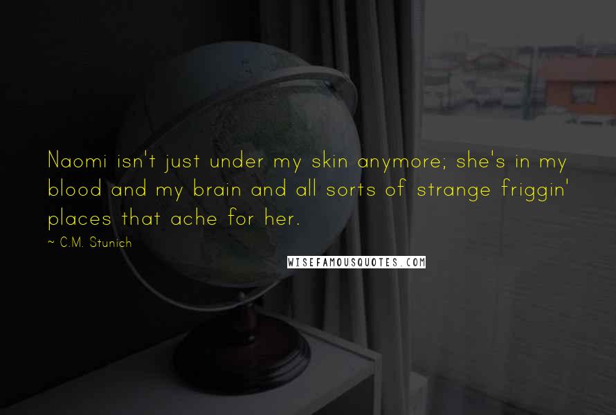 C.M. Stunich Quotes: Naomi isn't just under my skin anymore; she's in my blood and my brain and all sorts of strange friggin' places that ache for her.