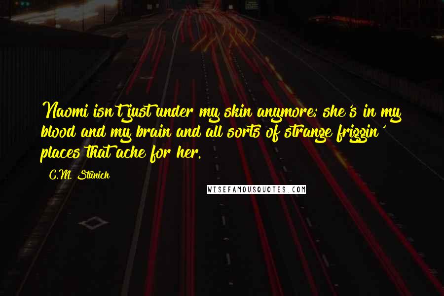 C.M. Stunich Quotes: Naomi isn't just under my skin anymore; she's in my blood and my brain and all sorts of strange friggin' places that ache for her.