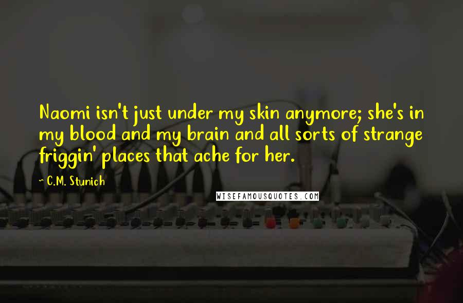 C.M. Stunich Quotes: Naomi isn't just under my skin anymore; she's in my blood and my brain and all sorts of strange friggin' places that ache for her.