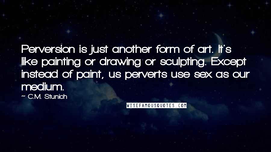 C.M. Stunich Quotes: Perversion is just another form of art. It's like painting or drawing or sculpting. Except instead of paint, us perverts use sex as our medium.