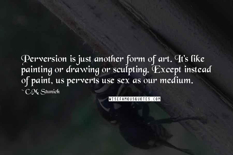 C.M. Stunich Quotes: Perversion is just another form of art. It's like painting or drawing or sculpting. Except instead of paint, us perverts use sex as our medium.