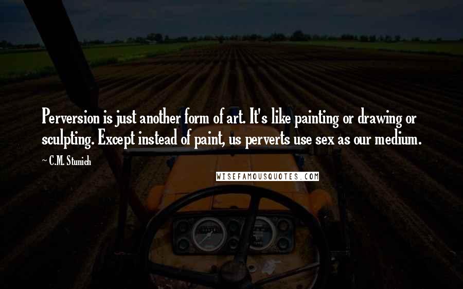 C.M. Stunich Quotes: Perversion is just another form of art. It's like painting or drawing or sculpting. Except instead of paint, us perverts use sex as our medium.