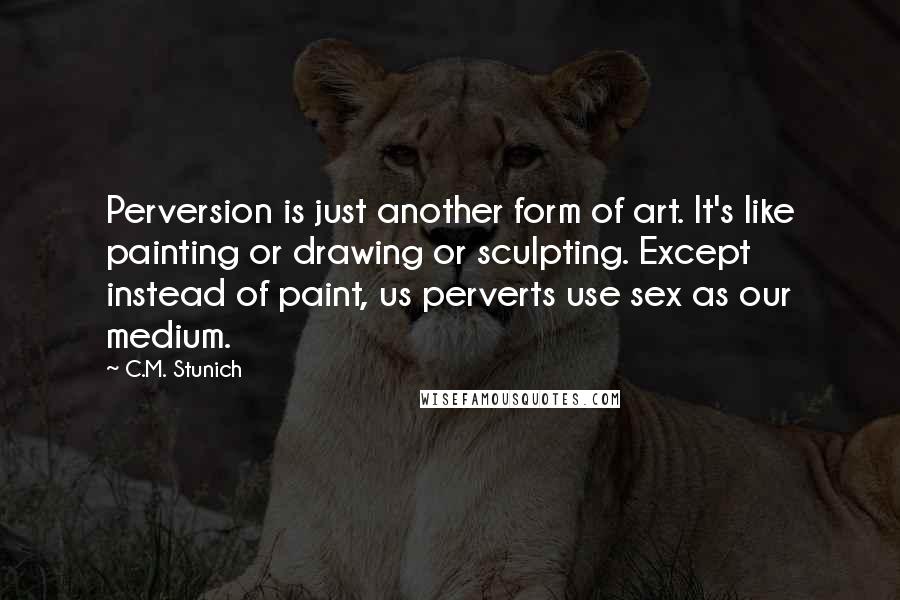 C.M. Stunich Quotes: Perversion is just another form of art. It's like painting or drawing or sculpting. Except instead of paint, us perverts use sex as our medium.