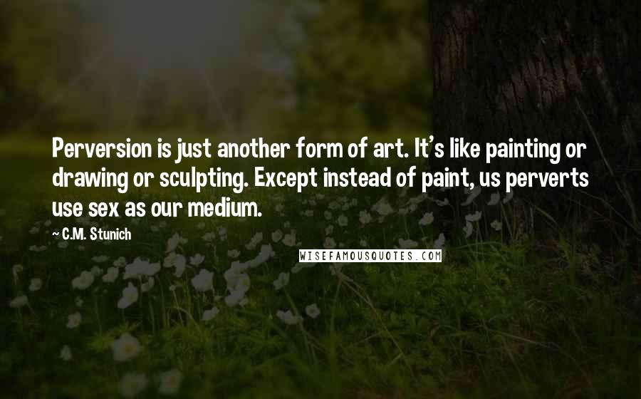 C.M. Stunich Quotes: Perversion is just another form of art. It's like painting or drawing or sculpting. Except instead of paint, us perverts use sex as our medium.