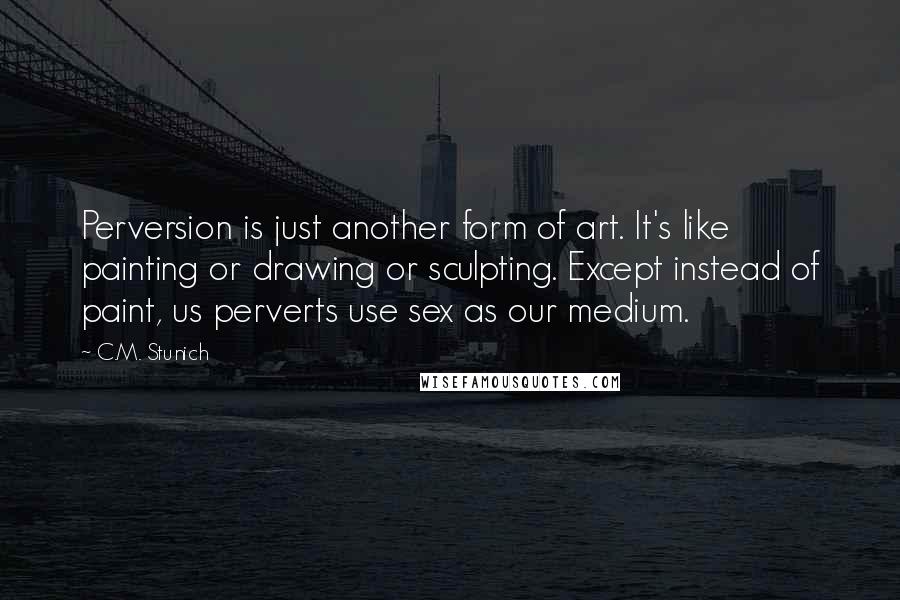 C.M. Stunich Quotes: Perversion is just another form of art. It's like painting or drawing or sculpting. Except instead of paint, us perverts use sex as our medium.