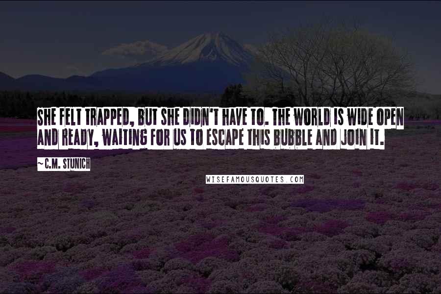 C.M. Stunich Quotes: She felt trapped, but she didn't have to. The world is wide open and ready, waiting for us to escape this bubble and join it.
