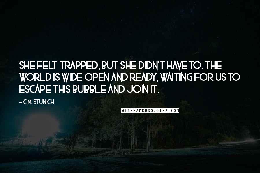 C.M. Stunich Quotes: She felt trapped, but she didn't have to. The world is wide open and ready, waiting for us to escape this bubble and join it.