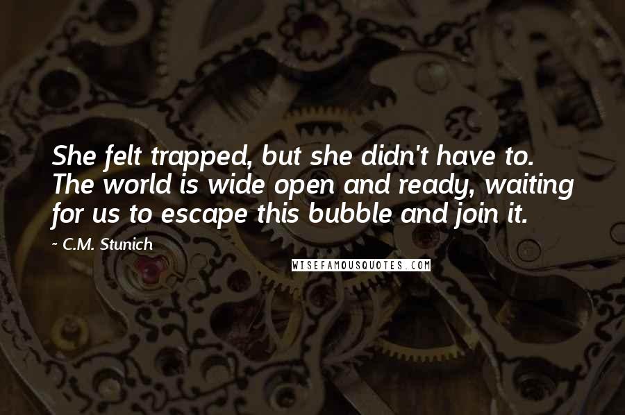 C.M. Stunich Quotes: She felt trapped, but she didn't have to. The world is wide open and ready, waiting for us to escape this bubble and join it.