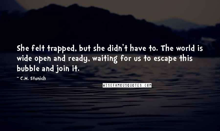 C.M. Stunich Quotes: She felt trapped, but she didn't have to. The world is wide open and ready, waiting for us to escape this bubble and join it.