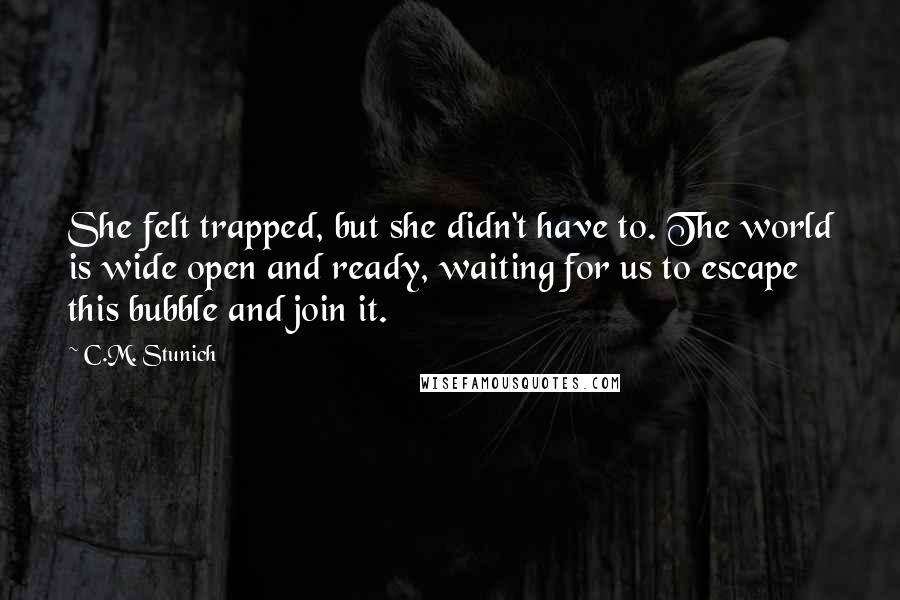 C.M. Stunich Quotes: She felt trapped, but she didn't have to. The world is wide open and ready, waiting for us to escape this bubble and join it.