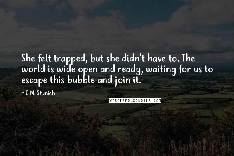 C.M. Stunich Quotes: She felt trapped, but she didn't have to. The world is wide open and ready, waiting for us to escape this bubble and join it.