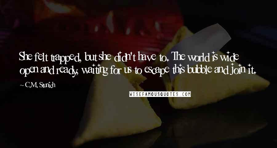 C.M. Stunich Quotes: She felt trapped, but she didn't have to. The world is wide open and ready, waiting for us to escape this bubble and join it.