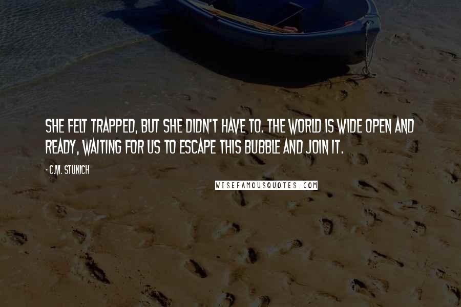 C.M. Stunich Quotes: She felt trapped, but she didn't have to. The world is wide open and ready, waiting for us to escape this bubble and join it.