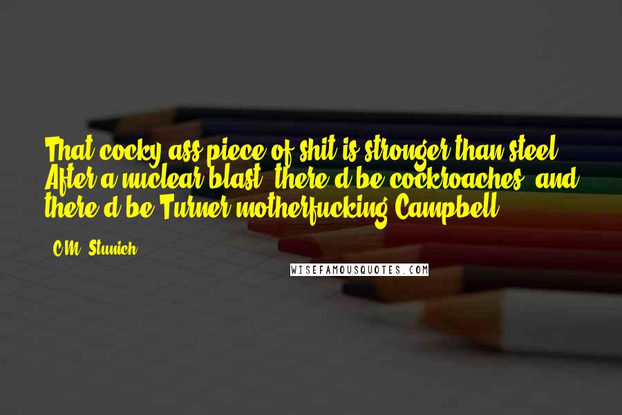 C.M. Stunich Quotes: That cocky ass piece of shit is stronger than steel. After a nuclear blast, there'd be cockroaches, and there'd be Turner motherfucking Campbell.