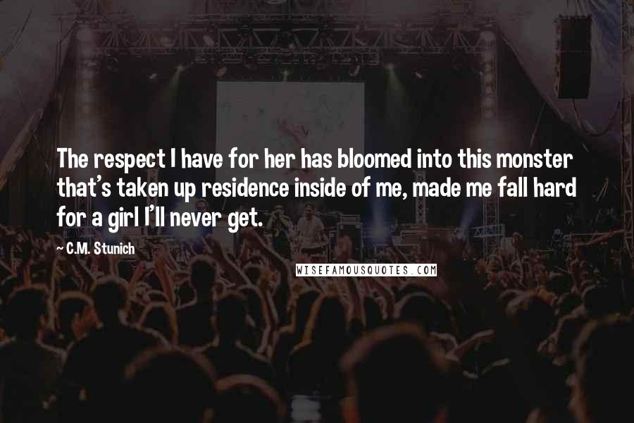 C.M. Stunich Quotes: The respect I have for her has bloomed into this monster that's taken up residence inside of me, made me fall hard for a girl I'll never get.