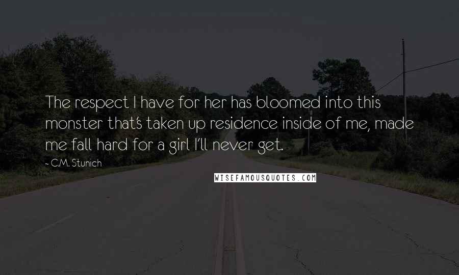 C.M. Stunich Quotes: The respect I have for her has bloomed into this monster that's taken up residence inside of me, made me fall hard for a girl I'll never get.