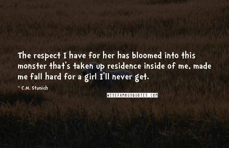 C.M. Stunich Quotes: The respect I have for her has bloomed into this monster that's taken up residence inside of me, made me fall hard for a girl I'll never get.