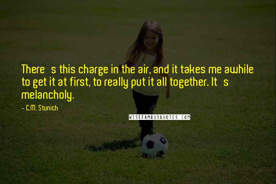 C.M. Stunich Quotes: There's this charge in the air, and it takes me awhile to get it at first, to really put it all together. It's melancholy.