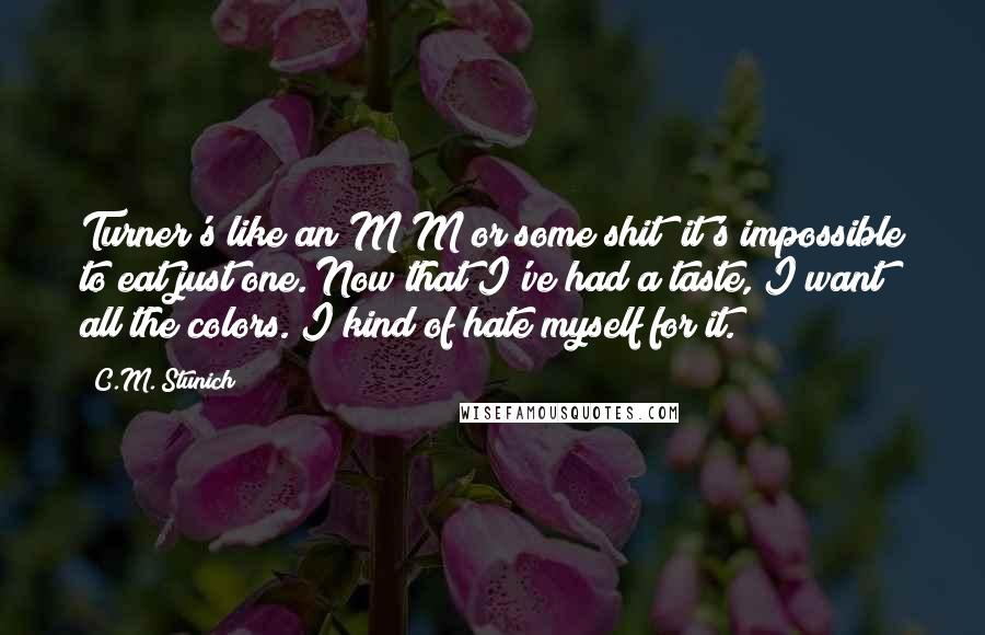 C.M. Stunich Quotes: Turner's like an M&M or some shit; it's impossible to eat just one. Now that I've had a taste, I want all the colors. I kind of hate myself for it.