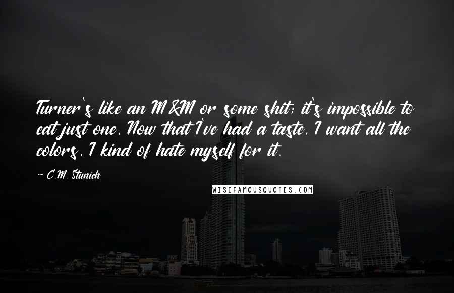 C.M. Stunich Quotes: Turner's like an M&M or some shit; it's impossible to eat just one. Now that I've had a taste, I want all the colors. I kind of hate myself for it.