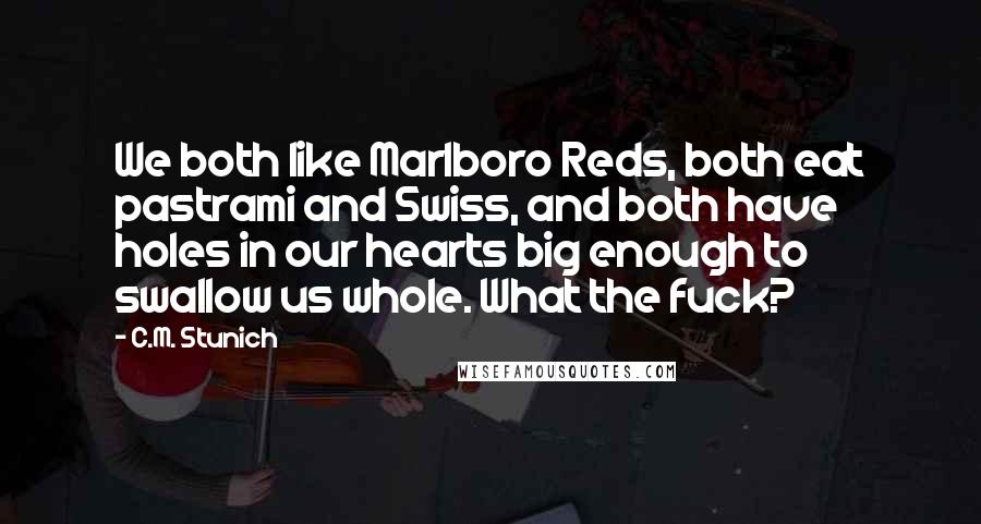 C.M. Stunich Quotes: We both like Marlboro Reds, both eat pastrami and Swiss, and both have holes in our hearts big enough to swallow us whole. What the fuck?