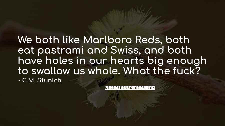 C.M. Stunich Quotes: We both like Marlboro Reds, both eat pastrami and Swiss, and both have holes in our hearts big enough to swallow us whole. What the fuck?