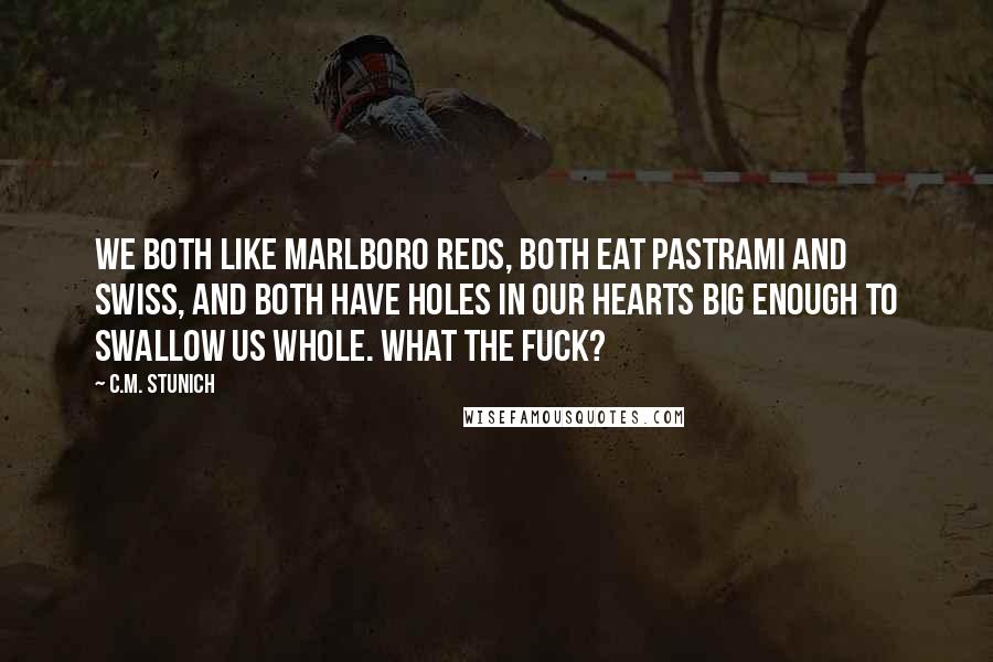 C.M. Stunich Quotes: We both like Marlboro Reds, both eat pastrami and Swiss, and both have holes in our hearts big enough to swallow us whole. What the fuck?