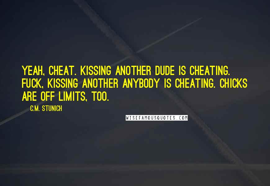 C.M. Stunich Quotes: Yeah, cheat. Kissing another dude is cheating. Fuck, kissing another anybody is cheating. Chicks are off limits, too.