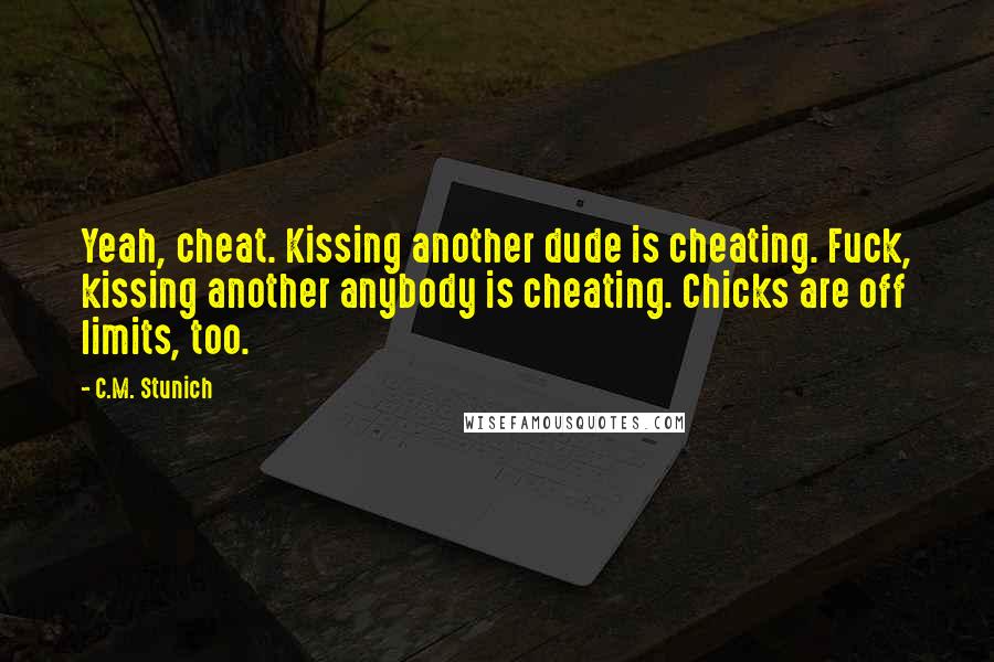 C.M. Stunich Quotes: Yeah, cheat. Kissing another dude is cheating. Fuck, kissing another anybody is cheating. Chicks are off limits, too.