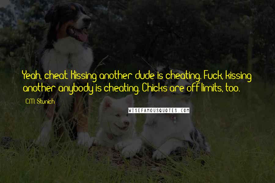 C.M. Stunich Quotes: Yeah, cheat. Kissing another dude is cheating. Fuck, kissing another anybody is cheating. Chicks are off limits, too.