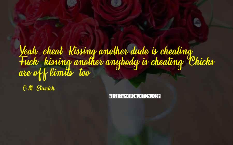 C.M. Stunich Quotes: Yeah, cheat. Kissing another dude is cheating. Fuck, kissing another anybody is cheating. Chicks are off limits, too.