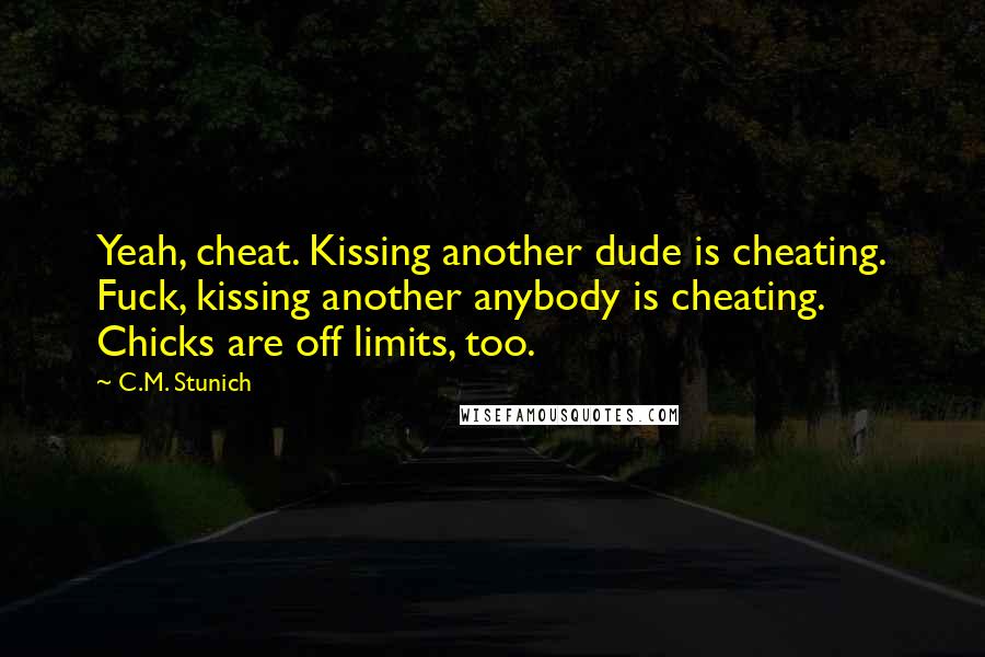 C.M. Stunich Quotes: Yeah, cheat. Kissing another dude is cheating. Fuck, kissing another anybody is cheating. Chicks are off limits, too.