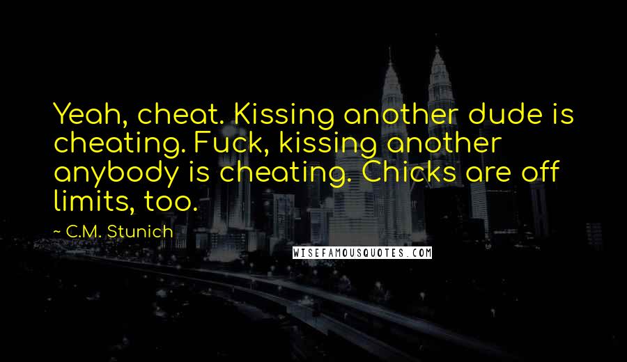 C.M. Stunich Quotes: Yeah, cheat. Kissing another dude is cheating. Fuck, kissing another anybody is cheating. Chicks are off limits, too.