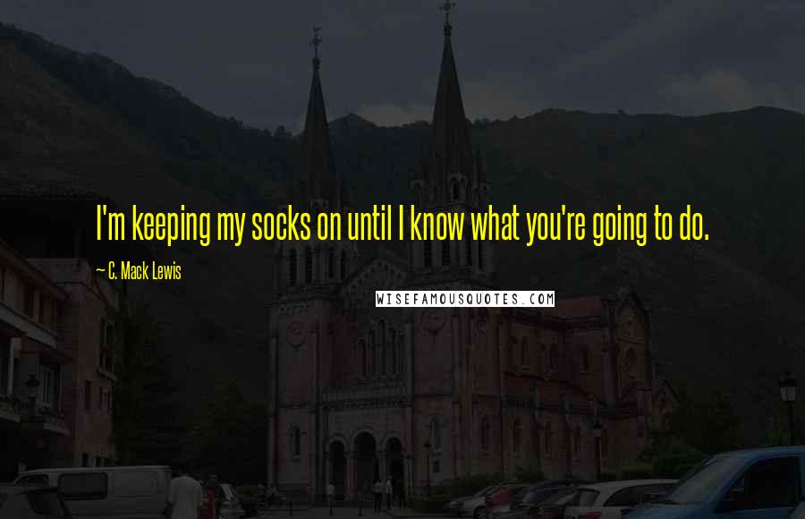 C. Mack Lewis Quotes: I'm keeping my socks on until I know what you're going to do.
