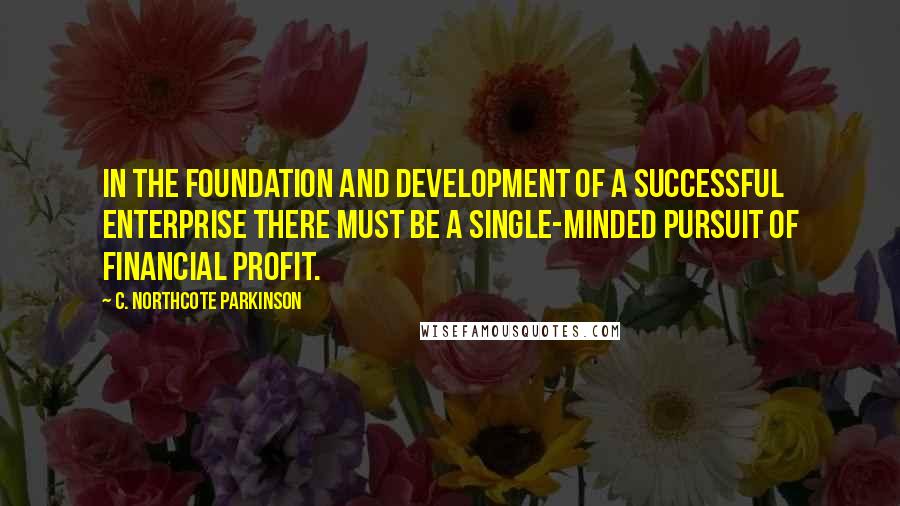 C. Northcote Parkinson Quotes: In the foundation and development of a successful enterprise there must be a single-minded pursuit of financial profit.