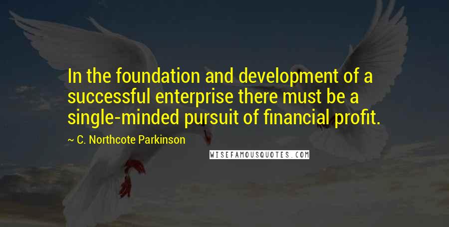 C. Northcote Parkinson Quotes: In the foundation and development of a successful enterprise there must be a single-minded pursuit of financial profit.