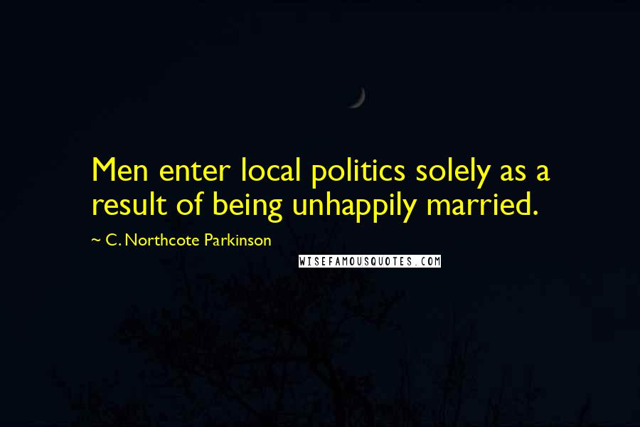C. Northcote Parkinson Quotes: Men enter local politics solely as a result of being unhappily married.