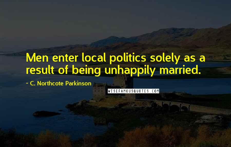 C. Northcote Parkinson Quotes: Men enter local politics solely as a result of being unhappily married.