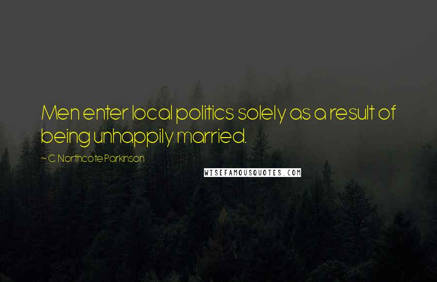 C. Northcote Parkinson Quotes: Men enter local politics solely as a result of being unhappily married.